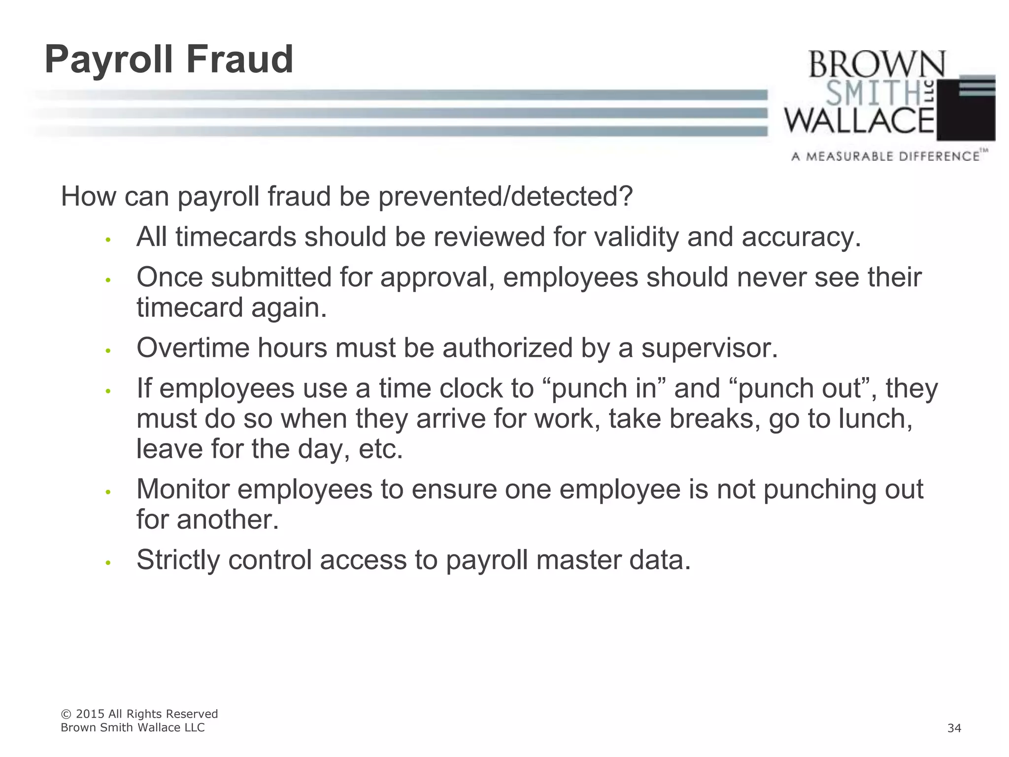 How can payroll fraud be prevented/detected?
• All timecards should be reviewed for validity and accuracy.
• Once submitted for approval, employees should never see their
timecard again.
• Overtime hours must be authorized by a supervisor.
• If employees use a time clock to “punch in” and “punch out”, they
must do so when they arrive for work, take breaks, go to lunch,
leave for the day, etc.
• Monitor employees to ensure one employee is not punching out
for another.
• Strictly control access to payroll master data.
Payroll Fraud
© 2015 All Rights Reserved
Brown Smith Wallace LLC 34
 