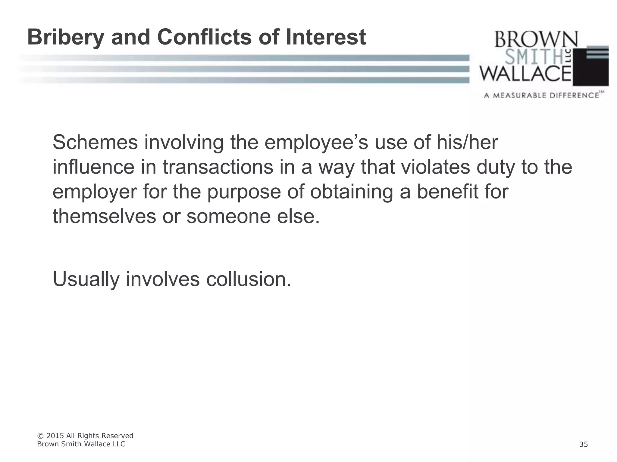 Schemes involving the employee’s use of his/her
influence in transactions in a way that violates duty to the
employer for the purpose of obtaining a benefit for
themselves or someone else.
Usually involves collusion.
Bribery and Conflicts of Interest
© 2015 All Rights Reserved
Brown Smith Wallace LLC 35
 