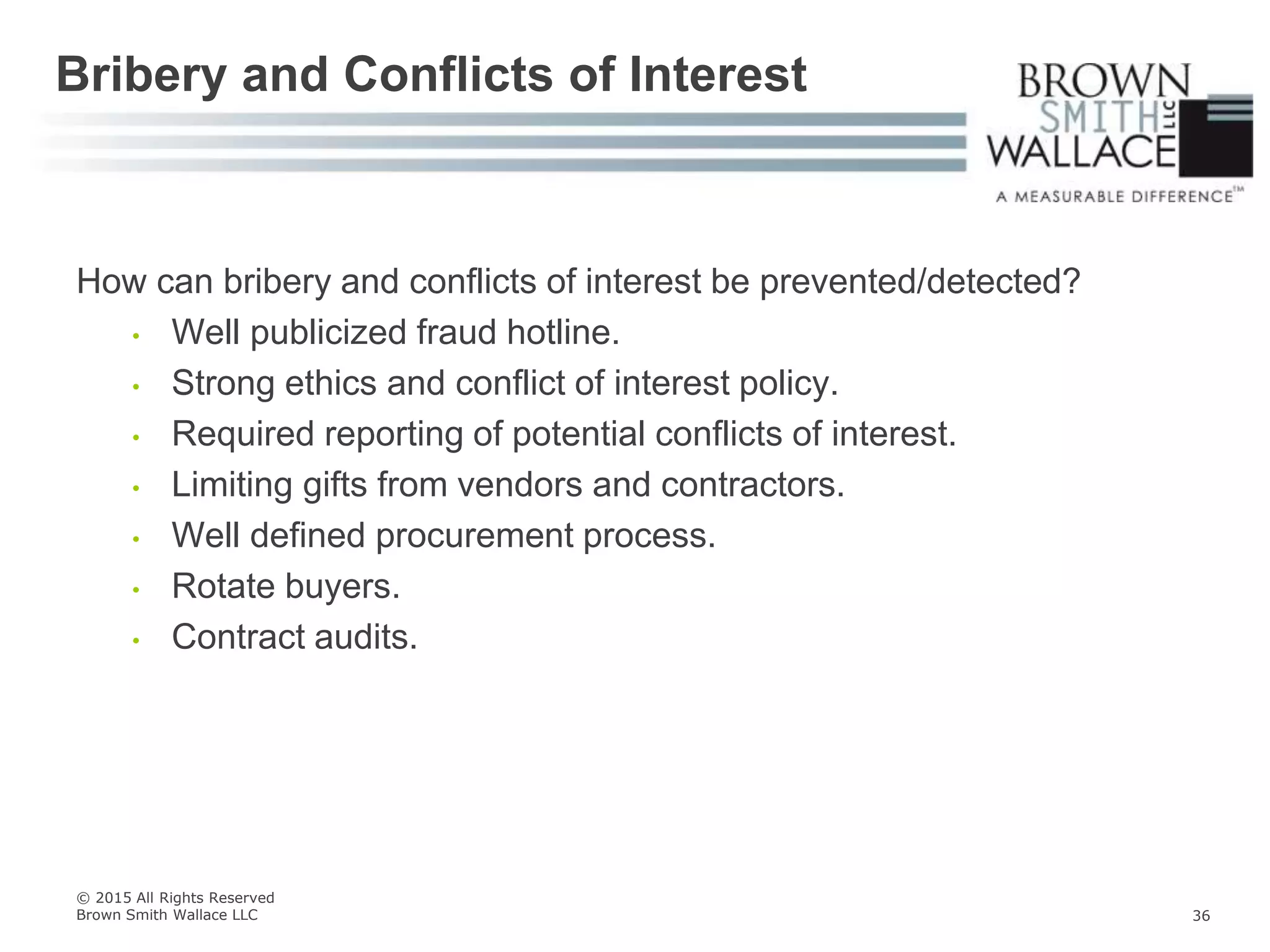 How can bribery and conflicts of interest be prevented/detected?
• Well publicized fraud hotline.
• Strong ethics and conflict of interest policy.
• Required reporting of potential conflicts of interest.
• Limiting gifts from vendors and contractors.
• Well defined procurement process.
• Rotate buyers.
• Contract audits.
Bribery and Conflicts of Interest
© 2015 All Rights Reserved
Brown Smith Wallace LLC 36
 