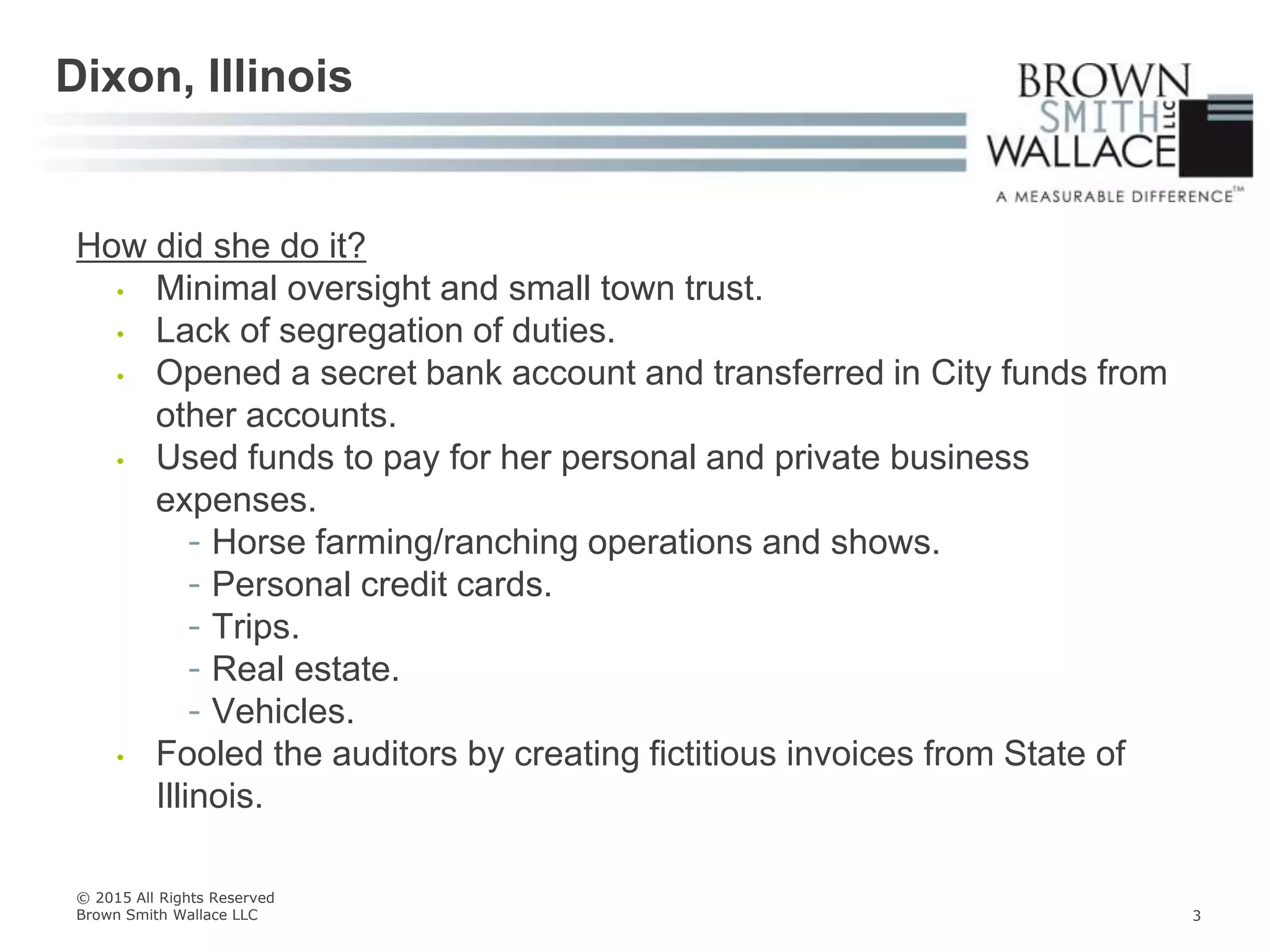 How did she do it?
• Minimal oversight and small town trust.
• Lack of segregation of duties.
• Opened a secret bank account and transferred in City funds from
other accounts.
• Used funds to pay for her personal and private business
expenses.
- Horse farming/ranching operations and shows.
- Personal credit cards.
- Trips.
- Real estate.
- Vehicles.
• Fooled the auditors by creating fictitious invoices from State of
Illinois.
Dixon, Illinois
© 2015 All Rights Reserved
Brown Smith Wallace LLC 3
 