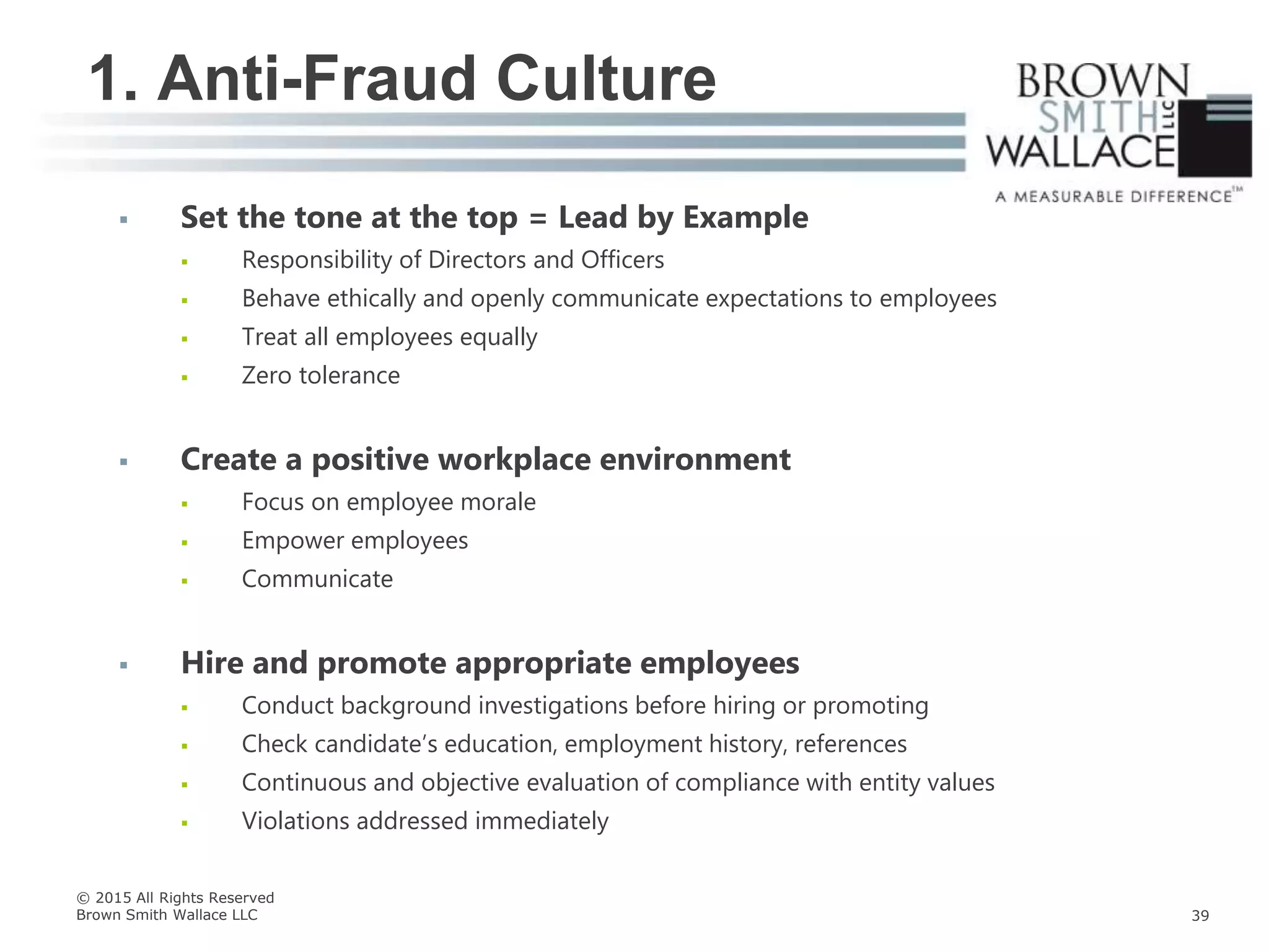  Set the tone at the top = Lead by Example
 Responsibility of Directors and Officers
 Behave ethically and openly communicate expectations to employees
 Treat all employees equally
 Zero tolerance
 Create a positive workplace environment
 Focus on employee morale
 Empower employees
 Communicate
 Hire and promote appropriate employees
 Conduct background investigations before hiring or promoting
 Check candidate’s education, employment history, references
 Continuous and objective evaluation of compliance with entity values
 Violations addressed immediately
1. Anti-Fraud Culture
© 2015 All Rights Reserved
Brown Smith Wallace LLC 39
 