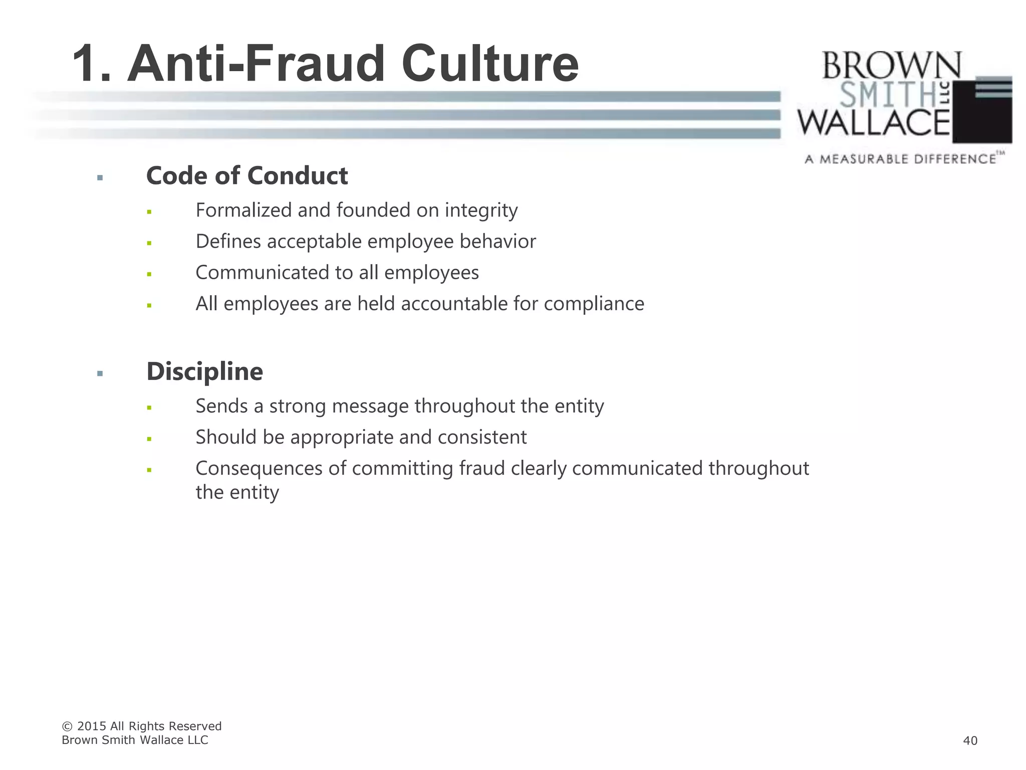  Code of Conduct
 Formalized and founded on integrity
 Defines acceptable employee behavior
 Communicated to all employees
 All employees are held accountable for compliance
 Discipline
 Sends a strong message throughout the entity
 Should be appropriate and consistent
 Consequences of committing fraud clearly communicated throughout
the entity
1. Anti-Fraud Culture
© 2015 All Rights Reserved
Brown Smith Wallace LLC 40
 