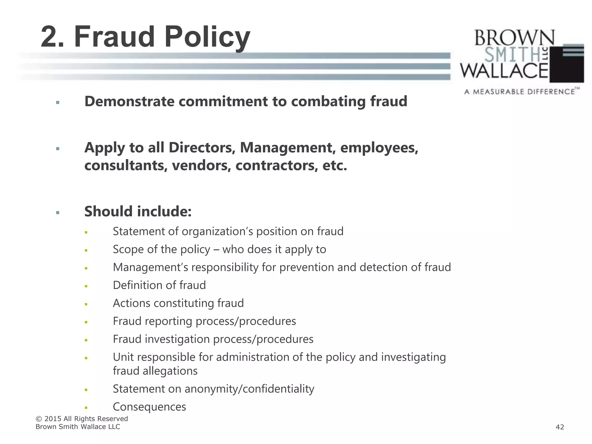  Demonstrate commitment to combating fraud
 Apply to all Directors, Management, employees,
consultants, vendors, contractors, etc.
 Should include:
 Statement of organization’s position on fraud
 Scope of the policy – who does it apply to
 Management’s responsibility for prevention and detection of fraud
 Definition of fraud
 Actions constituting fraud
 Fraud reporting process/procedures
 Fraud investigation process/procedures
 Unit responsible for administration of the policy and investigating
fraud allegations
 Statement on anonymity/confidentiality
 Consequences
2. Fraud Policy
© 2015 All Rights Reserved
Brown Smith Wallace LLC 42
 