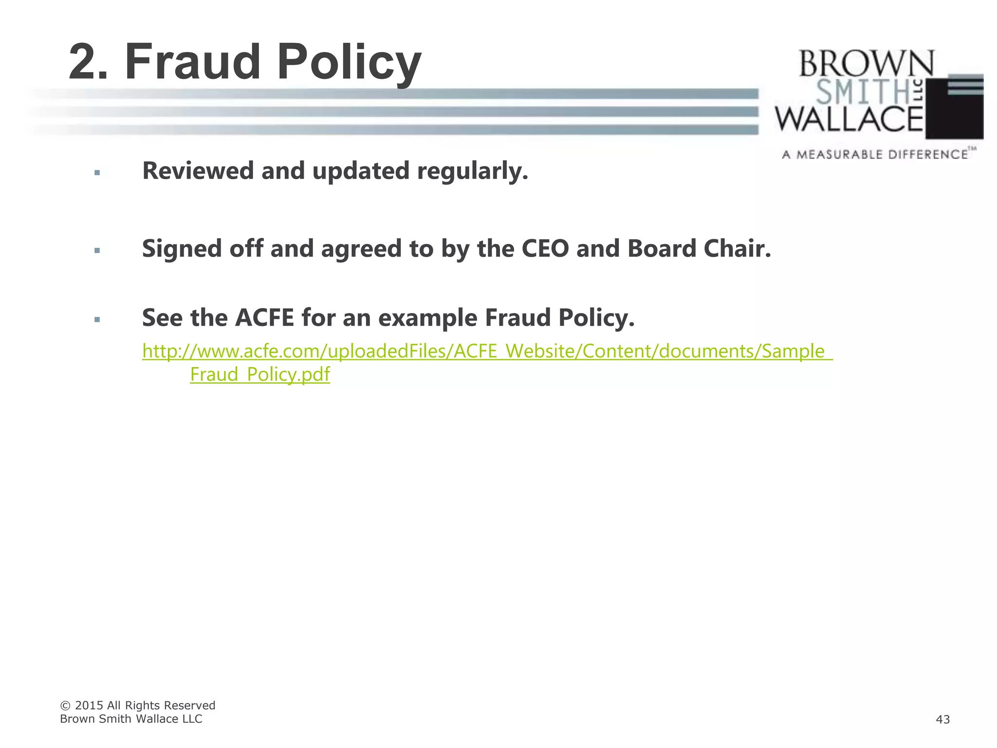  Reviewed and updated regularly.
 Signed off and agreed to by the CEO and Board Chair.
 See the ACFE for an example Fraud Policy.
http://www.acfe.com/uploadedFiles/ACFE_Website/Content/documents/Sample_
Fraud_Policy.pdf
2. Fraud Policy
© 2015 All Rights Reserved
Brown Smith Wallace LLC 43
 