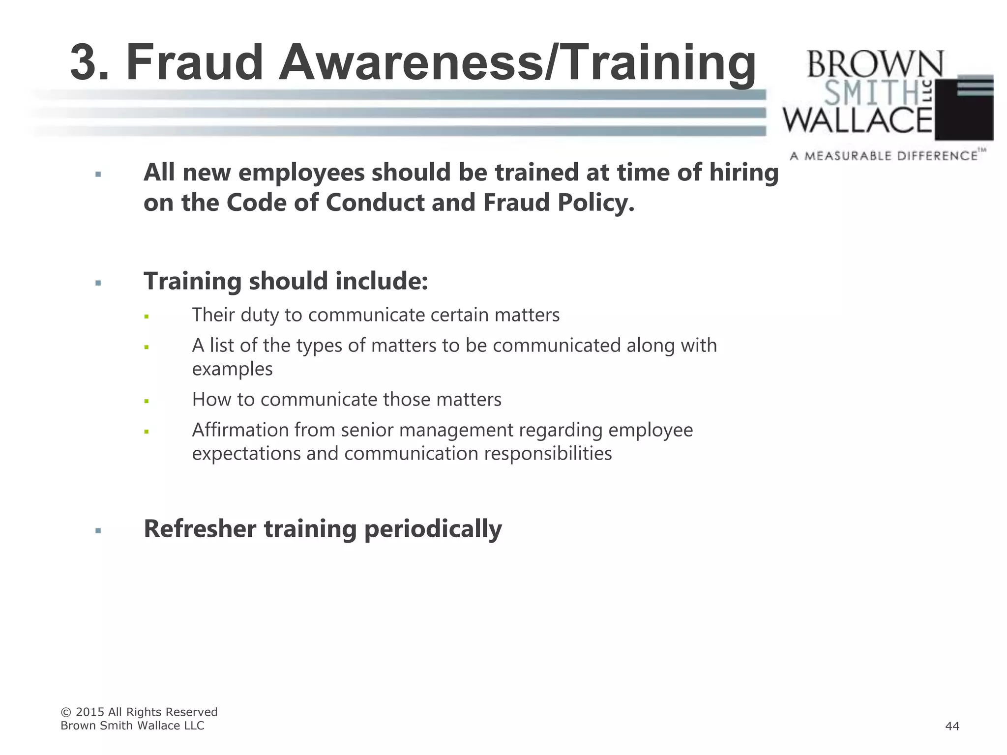  All new employees should be trained at time of hiring
on the Code of Conduct and Fraud Policy.
 Training should include:
 Their duty to communicate certain matters
 A list of the types of matters to be communicated along with
examples
 How to communicate those matters
 Affirmation from senior management regarding employee
expectations and communication responsibilities
 Refresher training periodically
3. Fraud Awareness/Training
© 2015 All Rights Reserved
Brown Smith Wallace LLC 44
 