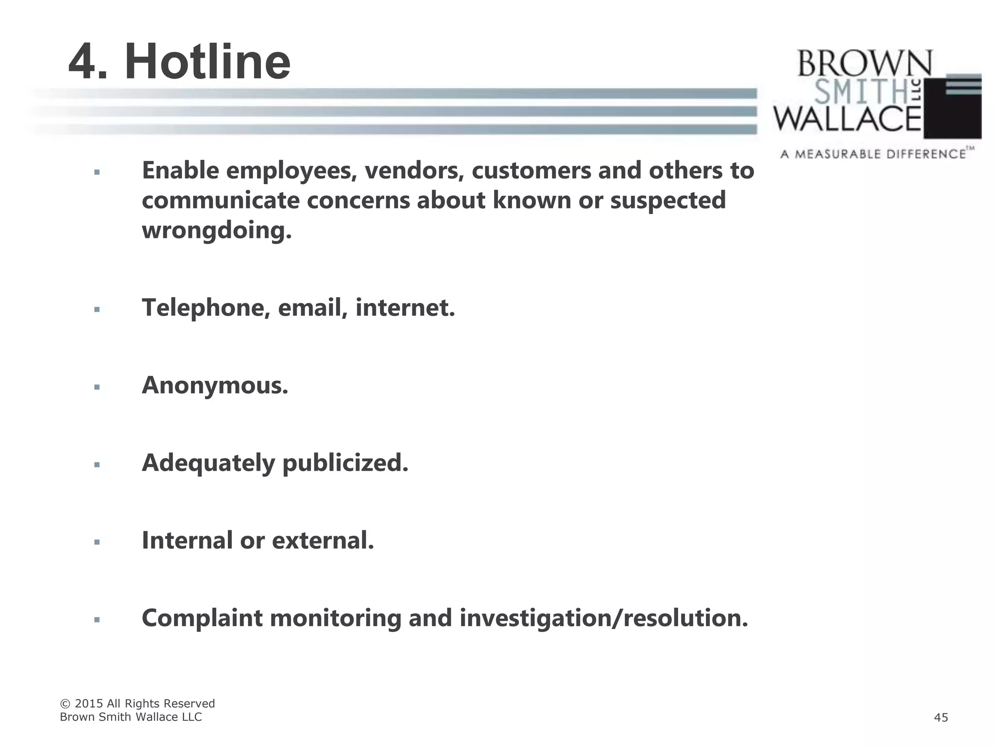  Enable employees, vendors, customers and others to
communicate concerns about known or suspected
wrongdoing.
 Telephone, email, internet.
 Anonymous.
 Adequately publicized.
 Internal or external.
 Complaint monitoring and investigation/resolution.
4. Hotline
© 2015 All Rights Reserved
Brown Smith Wallace LLC 45
 