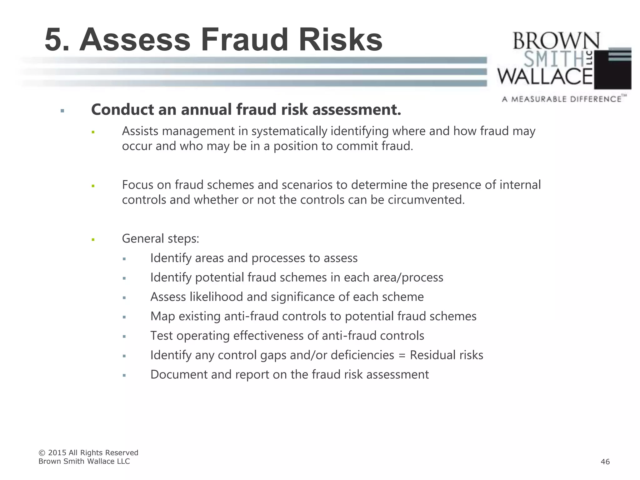  Conduct an annual fraud risk assessment.
 Assists management in systematically identifying where and how fraud may
occur and who may be in a position to commit fraud.
 Focus on fraud schemes and scenarios to determine the presence of internal
controls and whether or not the controls can be circumvented.
 General steps:
 Identify areas and processes to assess
 Identify potential fraud schemes in each area/process
 Assess likelihood and significance of each scheme
 Map existing anti-fraud controls to potential fraud schemes
 Test operating effectiveness of anti-fraud controls
 Identify any control gaps and/or deficiencies = Residual risks
 Document and report on the fraud risk assessment
5. Assess Fraud Risks
© 2015 All Rights Reserved
Brown Smith Wallace LLC 46
 