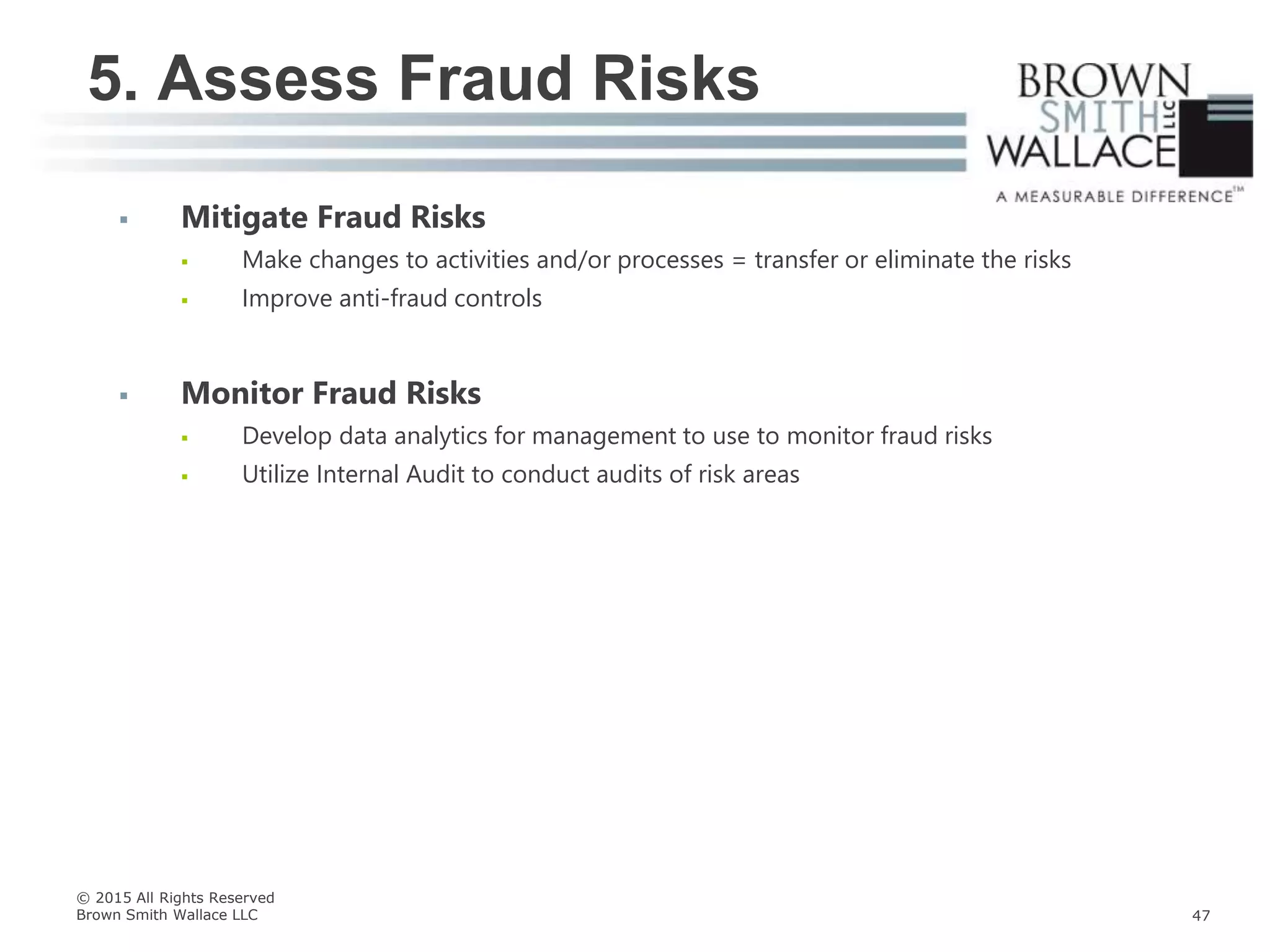  Mitigate Fraud Risks
 Make changes to activities and/or processes = transfer or eliminate the risks
 Improve anti-fraud controls
 Monitor Fraud Risks
 Develop data analytics for management to use to monitor fraud risks
 Utilize Internal Audit to conduct audits of risk areas
5. Assess Fraud Risks
© 2015 All Rights Reserved
Brown Smith Wallace LLC 47
 