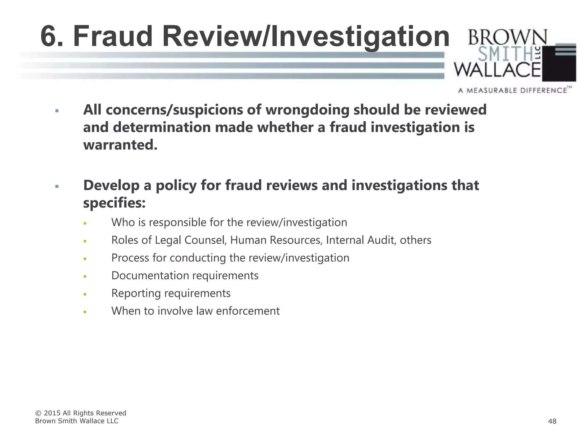  All concerns/suspicions of wrongdoing should be reviewed
and determination made whether a fraud investigation is
warranted.
 Develop a policy for fraud reviews and investigations that
specifies:
 Who is responsible for the review/investigation
 Roles of Legal Counsel, Human Resources, Internal Audit, others
 Process for conducting the review/investigation
 Documentation requirements
 Reporting requirements
 When to involve law enforcement
6. Fraud Review/Investigation
© 2015 All Rights Reserved
Brown Smith Wallace LLC 48
 