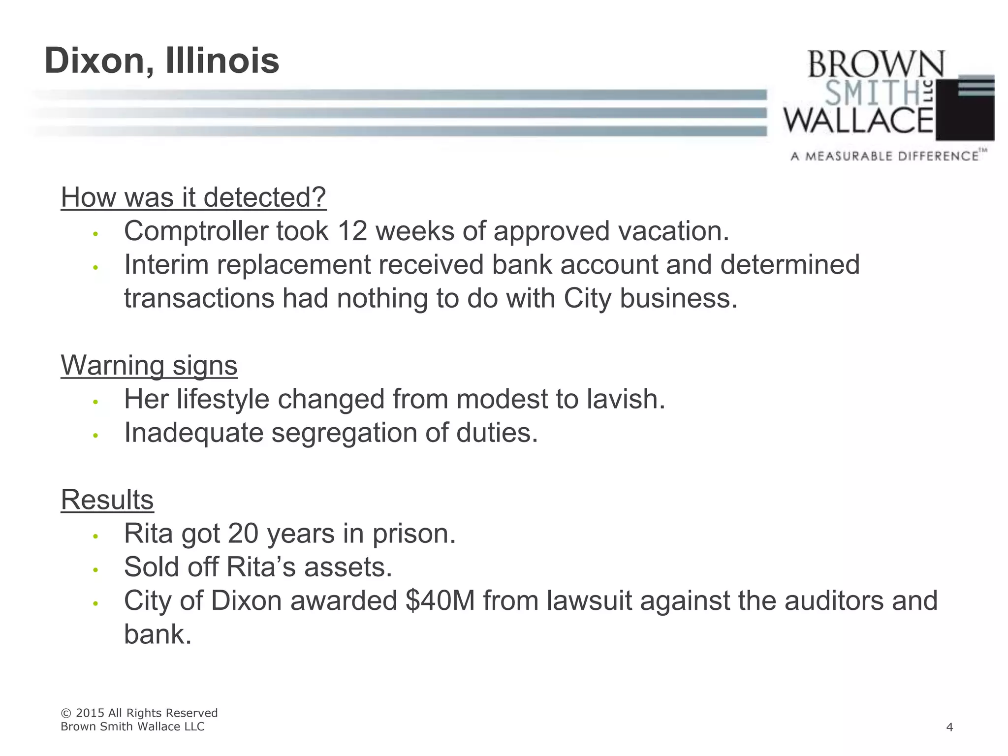 How was it detected?
• Comptroller took 12 weeks of approved vacation.
• Interim replacement received bank account and determined
transactions had nothing to do with City business.
Warning signs
• Her lifestyle changed from modest to lavish.
• Inadequate segregation of duties.
Results
• Rita got 20 years in prison.
• Sold off Rita’s assets.
• City of Dixon awarded $40M from lawsuit against the auditors and
bank.
Dixon, Illinois
© 2015 All Rights Reserved
Brown Smith Wallace LLC 4
 