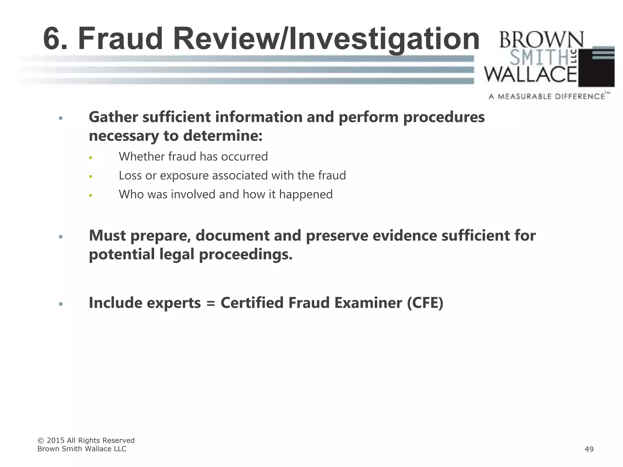  Gather sufficient information and perform procedures
necessary to determine:
 Whether fraud has occurred
 Loss or exposure associated with the fraud
 Who was involved and how it happened
 Must prepare, document and preserve evidence sufficient for
potential legal proceedings.
 Include experts = Certified Fraud Examiner (CFE)
6. Fraud Review/Investigation
© 2015 All Rights Reserved
Brown Smith Wallace LLC 49
 