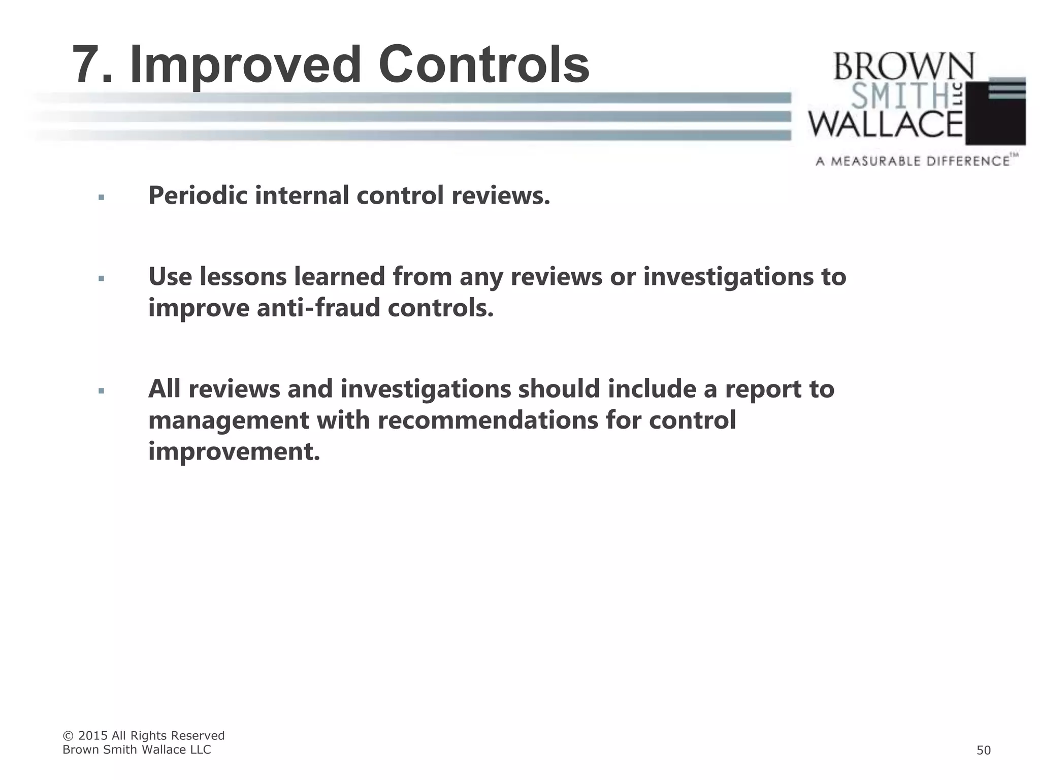  Periodic internal control reviews.
 Use lessons learned from any reviews or investigations to
improve anti-fraud controls.
 All reviews and investigations should include a report to
management with recommendations for control
improvement.
7. Improved Controls
© 2015 All Rights Reserved
Brown Smith Wallace LLC 50
 