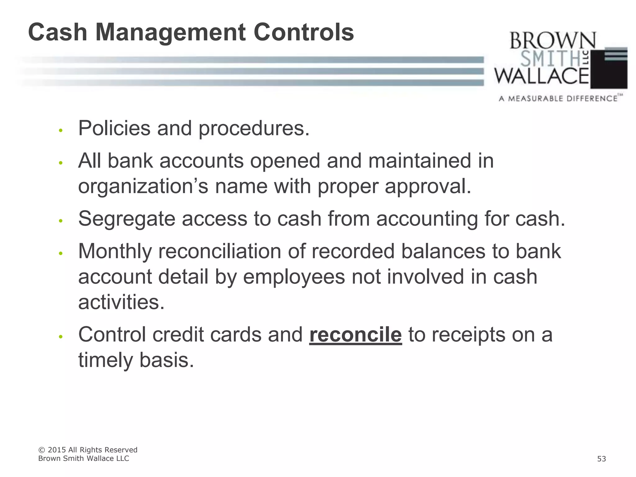 • Policies and procedures.
• All bank accounts opened and maintained in
organization’s name with proper approval.
• Segregate access to cash from accounting for cash.
• Monthly reconciliation of recorded balances to bank
account detail by employees not involved in cash
activities.
• Control credit cards and reconcile to receipts on a
timely basis.
Cash Management Controls
© 2015 All Rights Reserved
Brown Smith Wallace LLC 53
 