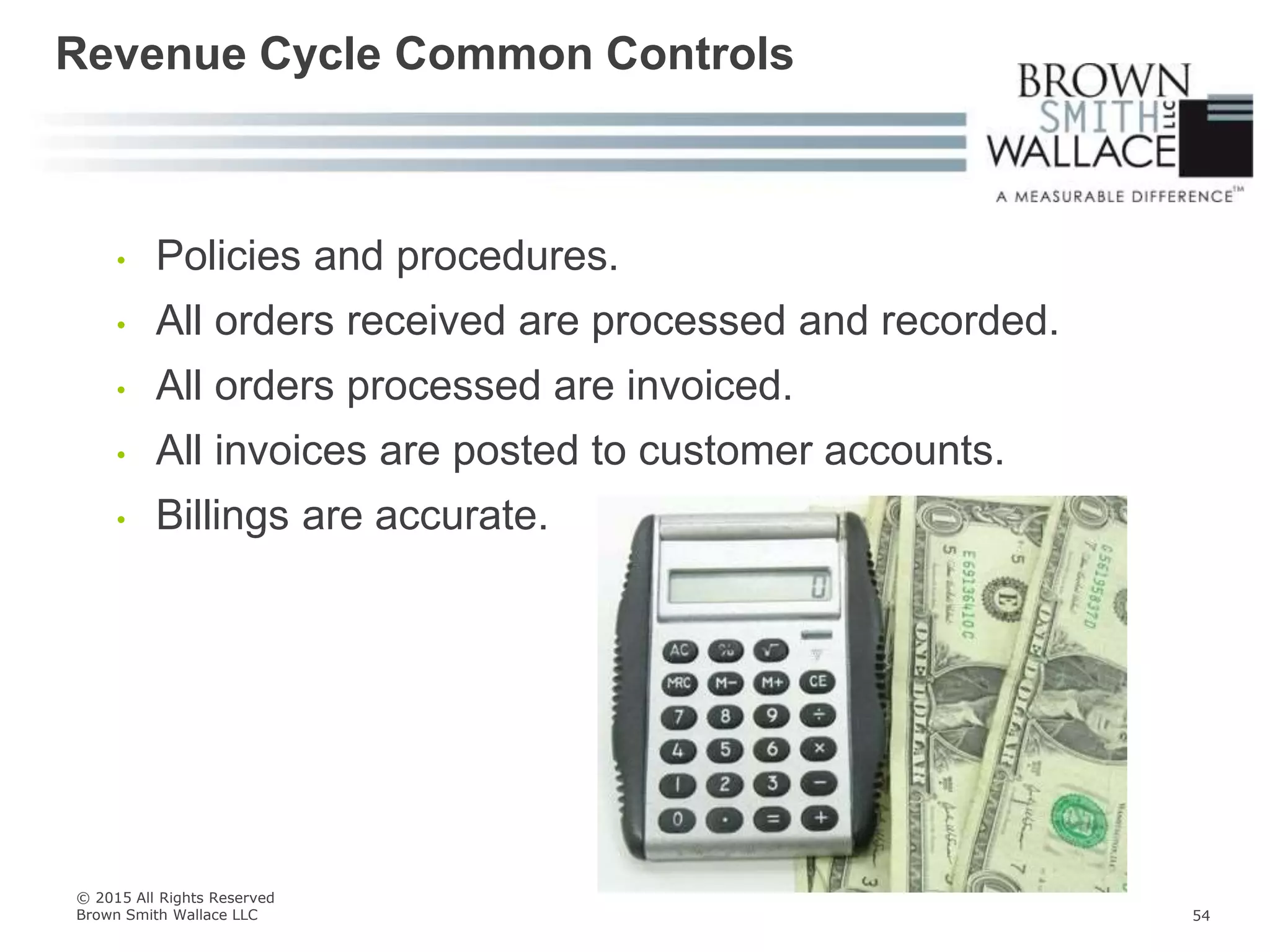 • Policies and procedures.
• All orders received are processed and recorded.
• All orders processed are invoiced.
• All invoices are posted to customer accounts.
• Billings are accurate.
Revenue Cycle Common Controls
© 2015 All Rights Reserved
Brown Smith Wallace LLC 54
 