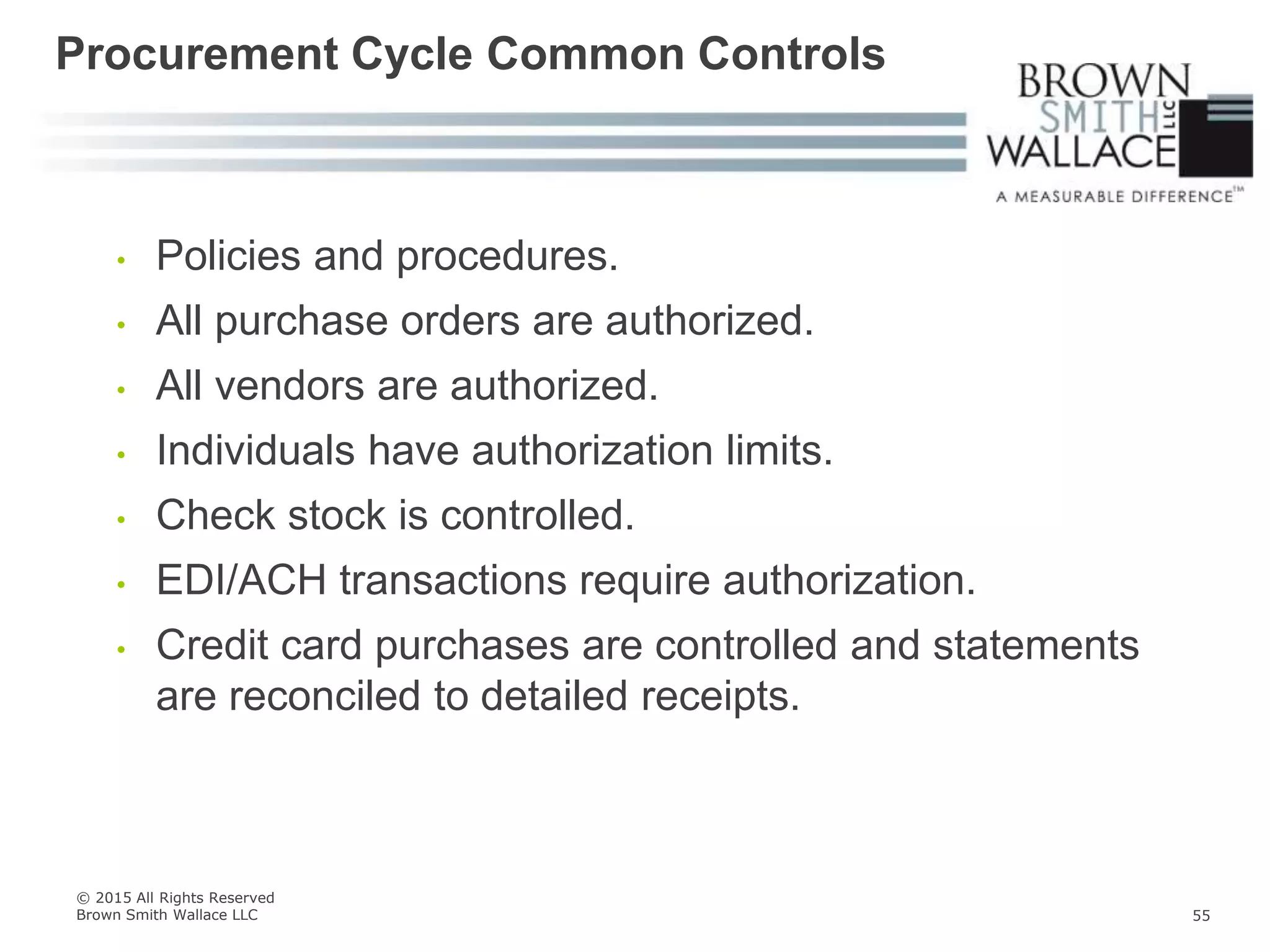 • Policies and procedures.
• All purchase orders are authorized.
• All vendors are authorized.
• Individuals have authorization limits.
• Check stock is controlled.
• EDI/ACH transactions require authorization.
• Credit card purchases are controlled and statements
are reconciled to detailed receipts.
Procurement Cycle Common Controls
© 2015 All Rights Reserved
Brown Smith Wallace LLC 55
 