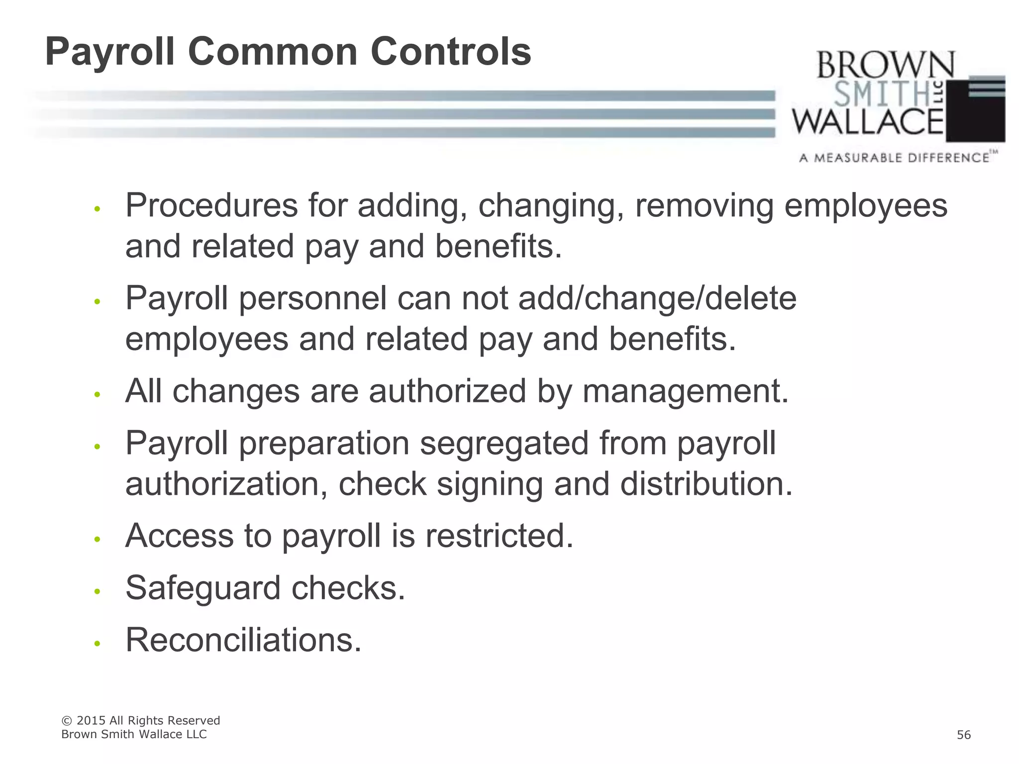 • Procedures for adding, changing, removing employees
and related pay and benefits.
• Payroll personnel can not add/change/delete
employees and related pay and benefits.
• All changes are authorized by management.
• Payroll preparation segregated from payroll
authorization, check signing and distribution.
• Access to payroll is restricted.
• Safeguard checks.
• Reconciliations.
Payroll Common Controls
© 2015 All Rights Reserved
Brown Smith Wallace LLC 56
 