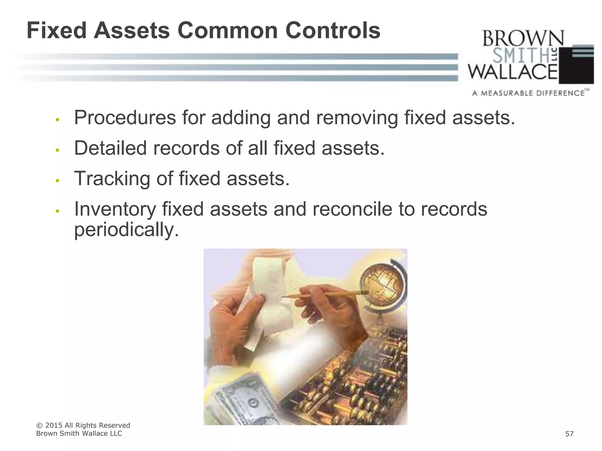 • Procedures for adding and removing fixed assets.
• Detailed records of all fixed assets.
• Tracking of fixed assets.
• Inventory fixed assets and reconcile to records
periodically.
Fixed Assets Common Controls
© 2015 All Rights Reserved
Brown Smith Wallace LLC 57
 