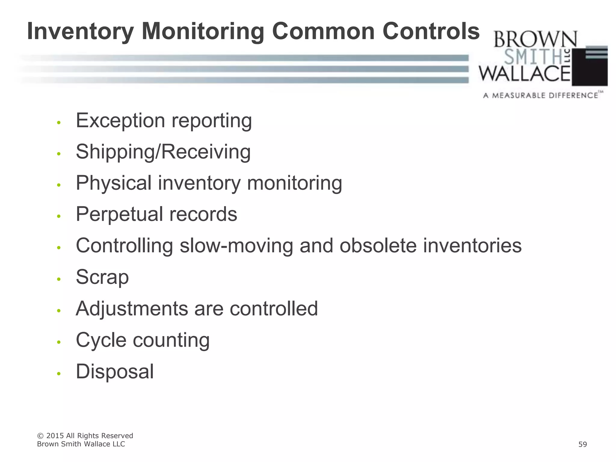 • Exception reporting
• Shipping/Receiving
• Physical inventory monitoring
• Perpetual records
• Controlling slow-moving and obsolete inventories
• Scrap
• Adjustments are controlled
• Cycle counting
• Disposal
Inventory Monitoring Common Controls
© 2015 All Rights Reserved
Brown Smith Wallace LLC 59
 