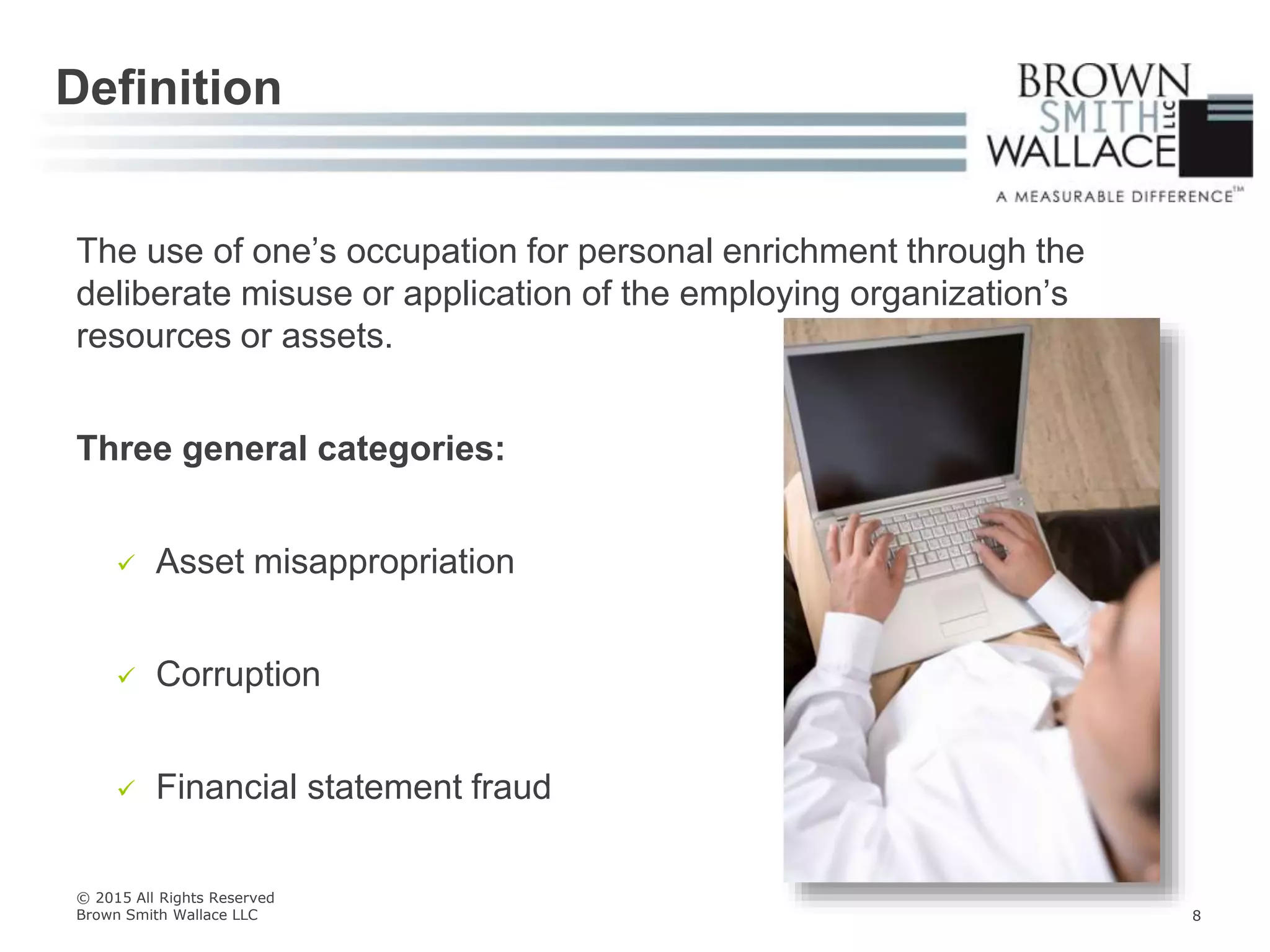 The use of one’s occupation for personal enrichment through the
deliberate misuse or application of the employing organization’s
resources or assets.
Three general categories:
 Asset misappropriation
 Corruption
 Financial statement fraud
Definition
© 2015 All Rights Reserved
Brown Smith Wallace LLC 8
 