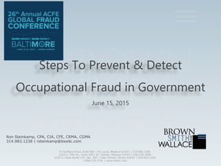 Steps To Prevent & Detect
Occupational Fraud in Government
June 15, 2015
Ron Steinkamp, CPA, CIA, CFE, CRMA, CGMA
314.983.1238 | rsteinkamp@bswllc.com
6 CityPlace Drive, Suite 900 │ St. Louis, Missouri 63141 │ 314.983.1200
1520 S. Fifth St., Suite 309│ St. Charles, Missouri 63303 │ 636.255.3000
2220 S. State Route 157, Ste. 300 │ Glen Carbon, Illinois 62034 │ 618.654.3100
1.888.279.2792 │ www.bswllc.com
 
