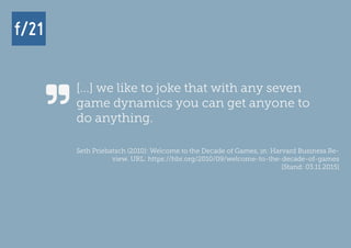 f/21 ▪ Büro für Zukunftsfragen | www.f-21.de
f/21f/21
[...] we like to joke that with any seven
game dynamics you can get anyone to
do anything.
Seth Priebatsch (2010): Welcome to the Decade of Games, in: Harvard Business Re-
view. URL: https://hbr.org/2010/09/welcome-to-the-decade-of-games
[Stand: 03.11.2015]

 