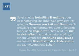 f/21 ▪ Büro für Zukunftsfragen | www.f-21.de
f/21f/21
Spiel ist eine freiwillige Handlung oder
Beschäftigung, die innerhalb gewisser fest-
gelegter Grenzen von Zeit und Raum nach
freiwillig angenommenen, aber unbedingt
bindenden Regeln verrichtet wird, ihr Ziel
in sich selber hat und begleitet wird von
einem Gefühl der Spannung und Freude
und einem Bewußtsein des ‚Andersseins‘
als das ‚gewöhnliche Leben‘.
Huizinga, Johan (1956): Homo Ludens. Vom Ursprung der Kultur im Spiel, S. 37

 