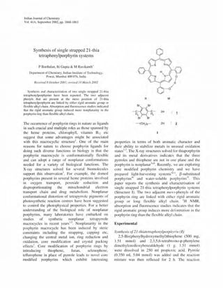 Indian Journal of Chemistry
Vol. 41A, September 2002, pp. 1860-1 863
Synthesis of single strapped 21-thia
tetraphenylporphyrin systems
P Boobalan, Iti Gupta & M Ravikanth'
Department of Chemistry, Indian Institute of Technology,
Powai, Mumbai 400076, India
I?eceived 8 October 2001; revised 14 March 2002
Synthesis and characterization of two single strapped 2 1-thia
tetraphenylporphyrins have been reported. The two adjacent
phenyls that are present at the meso position of 2 1-thia
tetraphenylporphyrin are linked by either rigid aromatic group or
flexible alkyl chain. Absorption and fluorescence studies indicated
that the rigid aromatic group induced more nonplanarity in the
porphyrin ring than flexible alkyl chain.
The OCCUlTence of porphyrin rings in nature as ligands
in such crucial and multiple roles as those spanned by
the heme proteins, chlorophyll, vitamin B12 etc
suggest that some advantages might be associated
with this macrocyclic structurel. One of the main
reasons for nature to choose porphyrin ligands for
doing such diverse functions in biology is that the
porphyrin macrocycle is conformationally tlexible
and can adopt a range of nonplanar conformations
needed for a variety of biological functions. The
X-ray structures solved for several biomolecules
support this observation I. For example, the domed
porphyrins present in several heme proteins involved
In oxygen transport, peroxide reduction and
disproportionating the mitochondrial electron
transport chain and drug metabolism. Nonplanar
conformational distortion of tetrapyrrole pigments of
photosynthetic reaction centres have been suggested
to control the photophysical properties. For a better
understanding of the biological role of nonplanar
porphyrins, many laboratories have embarked on
studies of synthetic nonplanar tetrapyrrole
I . 12 N I . . hmacrocyc es til recent years'. onp ananty In t e
porphyrin macrocycle has been induced by steric
constraints including the strapping, capping etc,
changing the central metal ion, ring reduction and
oxidation, core modification and crystal packing
effects I. Core modification of porphyrin rings by
introducing thiophene, furan, selenophene,
tellurophene in place of pyrrole leads to novel core
modified porphyrins which exhibit interesting
R M
8r 8r
- C*C- 2H 1H2 - H2
8r 8r
--(CH2m- 2H ~
properties in terms of both aromatic character and
their ability to stabilize metals in unusual oxidation
states1.3. The X-ray structures solved for thiaporphyrin
and its metal derivatives indicates that the three
pyrroles and thiophene are not in one plane and the
porphyrin is nonplanar:1a.b. Recently, we are exploring
core modified porphyrin chemistry and we have
prepared Iight-harvesti ng systems,la.d, B-substituted
porphyrins4" and water-soluble porphyrin s~r. This
paper reports the synthesis and characterisation of
single strapped 21-thia tetraphenylporphyrin systems
(Structure I). The two adjacent lIleso-phenyls of the
porphyrin ring are linked with either rigid aromatic
group or long flexible alkyl chain. IH NMR,
absorption and fluorescence studies indicates that the
rigid aromatic group induces more deformation in the
porphyrin ring than the flexible alkyl chain.
Experimental
Synthesis of 2J-tliiatefraphelzylporphyrin (1)
2,5-Bis(phenylhydroxymethyl)thiophene (500 mg,
1.51 mmol) and 2,3,5,6-tetrabromo-p-phenylene
dimethylenedioxybenzaldehyde (I g. 1.51 mmol)
were dissolved in 250 ml propionic acid. Pyrrole
(0.350 ml, 5.04 mmol) was added and the reaction
mixture was then refluxed for 2 h. The reaction
 