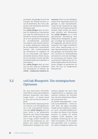 f/21 Büro für Zukunftsfragen | www.f-21.de12
entwickeln, das geprägt ist durch die
Prinzipien der Sharing Economy so-
wie die Bedürfnisse des homo colla-
borans in den Mittelpunkt sämtlicher
Aktivitäten stellt.
Das coll:lab Oktagon dient als Kom-
pass für kollaborative Unternehmen
und zeigt die Stoßrichtung für den
Wandel. EsvereintachtDimensionen,
die in ihrer spezifischen Ausprägung
ein Geschäftsmodell ausmachen
und zeigt für jede einzelne Dimensi-
on jeweils idealtypische Merkmale,
die ein kollaboratives Unternehmen
aufweist. (Die Zusammenstellung
der Dimensionen ist angelehnt an
die von Osterwalder und Pigneur5
entwickelte Business Model Canvas,
die ein bewährtes Format darstellt,
Geschäftsmodelle nachvollziehbar zu
beschreiben.)
Das coll:lab Oktagon dient als Kom-
pass auf dem Weg zum kollaborati-
ven Unternehmen. Im Rahmen des
coll:lab – Collaborative Readiness As-
sessments führen wir eine Reifegrad-
analyse Ihrer Organisation durch und
gelangen zu einer Standortbestim-
mung, die den Startpunkt für Orga-
nisationsentwicklungsmaßnahmen
darstellt. Dabei umfasst das Assess-
ment sämtliche acht Dimensionen
des coll:lab Oktagons, um zu einer
ganzheitlichen Einschätzung Ihres
kollaborativen Reifegrades zu gelan-
gen. Grundlage des Assessments ist
ein Fragebogen, der jede der acht Di-
mensionen mit Fragen unterfüttert,
durch deren Beantwortung wir zu
einer Bestandsaufnahme des Status
Quo gelangen und einschätzen kön-
nen, inwieweit ein Sharing-Mindset
entwickelt ist. Durch die nachfolgen-
de Auswertung und Analyse sowie
systematische Optimierung der ein-
zelnen Aspekte jeder der acht Dimen-
sionen schlagen wir gemeinsam mit
Ihnen den Kurs zur kollaborativen
Ökonomie ein.
coll:lab Blueprint: Die strategischen
Optionen
3.2
Die neue Peer-to-Peer Wirtschafts-
weise hält für nahezu alle etablierten
Branchen Versprechen oder Bedro-
hungen bereit – es kommt darauf
an, dass und wie man die Chance er-
greift.
Die inkrementelle Anpassung einzel-
ner Prozesse und Herangehenswei-
sen in den verschiedenen Dimensi-
onen des coll:lab Oktagons kann ein
erster Schritt in die kollaborative
Ökonomie sein. Solche Änderungen
stellen nicht die gesamte Organisa-
tion in Frage, sondern nehmen hier
und dort eine Anpassung vor. Aus-
gehend vom bereits bestehenden
kollaborativen Reifegrad des Unter-
nehmens gelangt man durch diese
Vorgehensweise zu singulären oder
mehreren Ansätzen des Wirtschaf-
tens, die einer kollaborativen Ökono-
mie zuzurechnen sind.
Ein darüber hinausgehender – even-
tuell anzuschließender – Schritt be-
steht darin, das eigene Geschäfts-
modell auf den Prüfstand zu stellen,
um durch Geschäftsmodellinnovati-
on selbst zum Akteur in der Sharing
Economy zu werden. Ein solches
Vorgehen würde bedeuten, eine
komplette Erneuerung der Art und
Weise anzustreben, wie für Kunden
Wert geschaffen wird. Je nachdem,
für welche strategische Option man
 