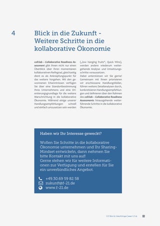f/21 Büro für Zukunftsfragen | www.f-21.de 15
coll:lab – Collaborative Readiness As-
sessment gibt Ihnen nicht nur einen
Überblick über Ihren momentanen
kollaborativen Reifegrad, gleichzeitig
dient es als Anknüpfungspunkt für
das weitere Vorgehen. Mit den ge-
wonnenen Erkenntnissen verfügen
Sie über eine Standortbestimmung
Ihres Unternehmens und eine Ori-
entierungsgrundlage für die weitere
Marschrichtung in die kollaborative
Ökonomie. Während einige unserer
Handlungsempfehlungen schnell
und einfach umzusetzen sein werden
(„low hanging fruits“, Quick Wins),
werden andere wiederum weiter-
gehende Analyse- und Umsetzungs-
schritte voraussetzen.
Dabei unterstützen wir Sie gerne!
Gemeinsam mit Ihnen priorisieren
wir erschlossene Handlungsfelder,
führen weitere Detailanalysen durch,
konkretisieren Handlungsempfehlun-
gen und definieren über den Rahmen
des coll:lab – Collaborative Readiness
Assessments hinausgehende weiter-
führende Schritte in die kollaborative
Ökonomie.
Blick in die Zukunft -
Weitere Schritte in die
kollaborative Ökonomie
4
Haben wir Ihr Interesse geweckt?
Wollen Sie Schritte in die kollaborative
Ökonomie unternehmen und Ihr Sharing-
Mindset entwickeln, dann nehmen Sie
bitte Kontakt mit uns auf!
Gerne stehen wir für weitere Informati-
onen zur Verfügung und erstellen für Sie
ein unverbindliches Angebot.
+49.30.69 59 82 58
zukunft@f-21.de
www.f-21.de
 