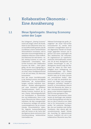 f/21 Büro für Zukunftsfragen | www.f-21.de4
Kollaborative Ökonomie -
Eine Annäherung
1
Das Schlagwort „Sharing Economy“
macht seit einigen Jahren die Runde.
Damit ist das Aufkommen eines neu-
enGeschäftsmodellsgemeint,dasdie
Grundfesten unserer herkömmlichen
Wirtschaftsform erschüttert, weil es
alternative Konsummöglichkeiten an
etablierten Akteuren vorbei eröffnet.
Das Phänomen hat viele Namen – ne-
ben Sharing Economy ist auch von
Collaborative Consumption, Peer-
to-Peer Economy oder Collaborative
Economy die Rede –, doch gleich-
gültig, wie der neue Zugangsweg zu
Konsum genannt wird, immer geht es
um eines: einen Paradigmenwechsel
in der Art und Weise, wie Menschen
konsumieren.
Kern des neuen Geschäftsmodells
in der Sharing Economy sind digitale
Plattformen, die Austauschbezie-
hungen zwischen Individuen koor-
dinieren – flexibel, selbstorganisiert
und unter dramatisch gefallenen
Transaktionskosten. Damit ist die
Sharing Economy Ausdruck der Es-
senz unserer Netzwerkgesellschaft:
von Zentralisation zu Dezentralisa-
tion und Kollaboration. Denn in der
neuen Ökonomie des Teilens werden
Individuen, die über unausgeschöpf-
te Ressourcen verfügen mit solchen
zusammengebracht, die ein entspre-
chendes Konsumbedürfnis haben.
Die folgende Austauschbeziehung
stellt den Nutzen an der Sache über
das Eigentum daran und kommt ohne
Zwischenschaltung herkömmlicher
Intermediäre aus.
Während Technologie der große „Er-
möglicher“ der neuen Peer-to-Peer
Konsumformen ist, werden diese
wesentlich vorangetrieben durch ei-
nen allgemeinen Wandel von Einstel-
lungen gegenüber Konsum und Ei-
gentum und waren ursprünglich mit
dem idealistischen Ziel verbunden,
ein Gegenentwurf zur hyperkonsu-
mistischen Wirtschaftsweise unserer
Zeit mit all ihren ökologischen und
sozialen Verwerfungen zu sein. In
ökologischer Hinsicht sorgt die Öko-
nomie des Teilens für mehr Nach-
haltigkeit durch Verlängerung von
Produktlebenszyklen und höhere
Ressourceneffizienz und in sozialer
Hinsicht steht sie für einen Konsum
mit „menschlichem Antlitz“. Aber
nicht nur stellt der persönliche Aus-
tausch von Dingen und Leistungen
ideologisch „korrektes“ Handeln in
Aussicht, in wirtschaftlicher Hinsicht
bietet die Ökonomie des Teilens zu-
dem konsumentenfreundlichen Zu-
gang zu einer breiteren Angebotspa-
lette für einen geringeren Preis.
Viele deutsche Konsumenten treten
bereits als Nachfrager oder Anbieter
auf den Sharing-Märkten auf oder ha-
ben vor, dies in Zukunft zu tun. Dabei
sind es für Konsumenten zu einem
großen Teil praktische Überlegun-
gen, die zum Ausleihen statt Kaufen
veranlassen. Aber ebenso gibt der
umweltschonende Aspekt oftmals
den Ausschlag für eigentumslosen
Konsum. Zusätzlich tun sich in der
kollaborativen Ökonomie neue, flexi-
Neue Spielregeln: Sharing Economy
unter der Lupe
1.1
 