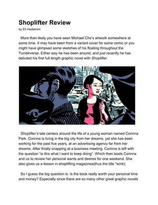 Shoplifter Review 
by Eli Hedstrom 
 
  More than likely you have seen Michael Cho’s artwork somewhere at 
some time. It may have been from a variant cover for some comic or you 
might have glimpsed some sketches of his floating throughout the 
Tumblrverse. Either way he has been around, and just recently he has 
debuted his first full length graphic novel with ​Shoplifter.  
 
 
 
  ​Shoplifter’s ​tale centers around the life of a young woman named Corinna 
Park. Corinna is living in the big city from her dreams, yet she has been 
working for the past five years, at an advertising agency far from her 
dreams. After finally snapping at a business meeting. Corinna is left with 
the question “is this what I want to keep doing”. Which then leads Corinna 
and us to review her personal wants and desires for one weekend. She 
also gives us a lesson in shoplifting magazines(thus the title *wink). 
 
  So I guess the big question is. Is the book really worth your personal time 
and money? Especially since there are so many other great graphic novels 
 