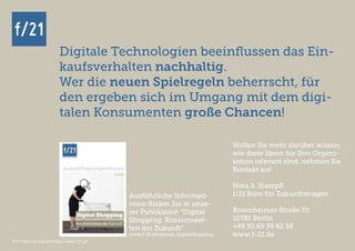 f/21 ▪ Büro für Zukunftsfragen | www.f-21.de
f/21
f/21 ▪ Büro für Zukunftsfragen | www.f-21.de
Digitale Technologien beeinflussen das Ein-
kaufsverhalten nachhaltig.
Wer die neuen Spielregeln beherrscht, für
den ergeben sich im Umgang mit dem digi-
talen Konsumenten große Chancen!
f/21
Wollen Sie mehr darüber wissen,
wie diese Ideen für Ihre Organi-
sation relevant sind, nehmen Sie
Kontakt auf:
Nora S. Stampfl
f/21 Büro für Zukunftsfragen
Rosenheimer Straße 35
10781 Berlin
+49.30.69 59 82 58
www.f-21.de
Ausführliche Informati-
onen finden Sie in unse-
rer Publikation “Digital
Shopping. Konsumwel-
ten der Zukunft”.
www.f-21.de/thema_digitalshopping
 