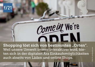 f/21 ▪ Büro für Zukunftsfragen | www.f-21.de
f/21
f/21 ▪ Büro für Zukunftsfragen | www.f-21.de
f/21
Shopping löst sich von bestimmten „Orten“.
Weil unsere Umwelt immer interaktiver wird, bie-
ten sich in der digitalen Ära Einkaufsmöglichkeiten
auch abseits von Läden und online Shops.
Foto:C/L,photocase.com
 