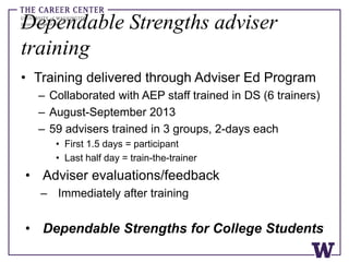 Dependable Strengths adviser
training
• Training delivered through Adviser Ed Program
– Collaborated with AEP staff trained in DS (6 trainers)
– August-September 2013
– 59 advisers trained in 3 groups, 2-days each
• First 1.5 days = participant
• Last half day = train-the-trainer
• Adviser evaluations/feedback
– Immediately after training
• Dependable Strengths for College Students
 