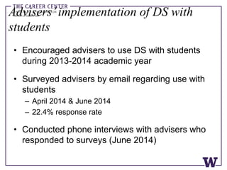 Advisers’implementation of DS with
students
• Encouraged advisers to use DS with students
during 2013-2014 academic year
• Surveyed advisers by email regarding use with
students
– April 2014 & June 2014
– 22.4% response rate
• Conducted phone interviews with advisers who
responded to surveys (June 2014)
 