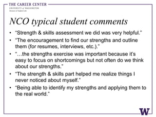 NCO typical student comments
• “Strength & skills assessment we did was very helpful.”
• “The encouragement to find our strengths and outline
them (for resumes, interviews, etc.).”
• “…the strengths exercise was important because it’s
easy to focus on shortcomings but not often do we think
about our strengths.”
• “The strength & skills part helped me realize things I
never noticed about myself.”
• “Being able to identify my strengths and applying them to
the real world.”
 
