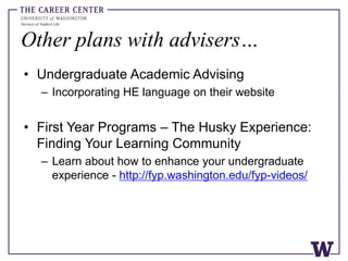 Other plans with advisers…
• Undergraduate Academic Advising
– Incorporating HE language on their website
• First Year Programs – The Husky Experience:
Finding Your Learning Community
– Learn about how to enhance your undergraduate
experience - http://fyp.washington.edu/fyp-videos/
 