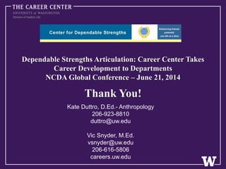 Dependable Strengths Articulation: Career Center Takes
Career Development to Departments
NCDA Global Conference – June 21, 2014
Thank You!
Kate Duttro, D.Ed.- Anthropology
206-923-8810
duttro@uw.edu
Vic Snyder, M.Ed.
vsnyder@uw.edu
206-616-5806
careers.uw.edu
 
