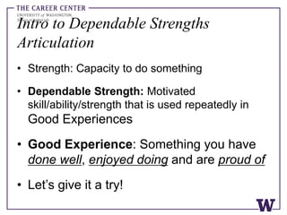 Intro to Dependable Strengths
Articulation
• Strength: Capacity to do something
• Dependable Strength: Motivated
skill/ability/strength that is used repeatedly in
Good Experiences
• Good Experience: Something you have
done well, enjoyed doing and are proud of
• Let’s give it a try!
 