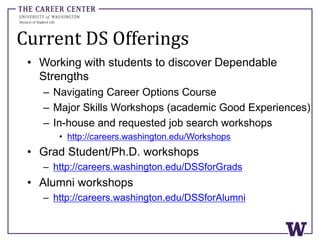 Current DS Offerings
• Working with students to discover Dependable
Strengths
– Navigating Career Options Course
– Major Skills Workshops (academic Good Experiences)
– In-house and requested job search workshops
• http://careers.washington.edu/Workshops
• Grad Student/Ph.D. workshops
– http://careers.washington.edu/DSSforGrads
• Alumni workshops
– http://careers.washington.edu/DSSforAlumni
 