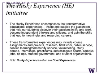 The Husky Experience (HE)
initiative
• The Husky Experience encompasses the transformative
educational experiences – inside and outside the classroom –
that help our students discover their passions in life and work,
become independent thinkers and citizens, and gain the skills
that lead to meaningful and rewarding careers.
• These transformative experiences may include course
assignments and projects, research, field work, public service,
service learning/community service, volunteering, study
abroad, internships, practicums, intercollegiate sports, campus
jobs, co-ops, student government, and student organizations.
• Note: Husky Experiences often are Good Experiences
 