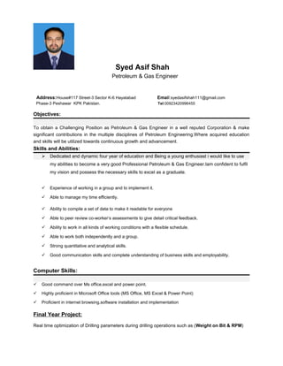 Syed Asif Shah
Petroleum & Gas Engineer
Address:House#117 Street-3 Sector K-6 Hayatabad Email:syedasifshah111@gmail.com
Phase-3 Peshawar KPK Pakistan. Tel:00923420996455
Objectives:
To obtain a Challenging Position as Petroleum & Gas Engineer in a well reputed Corporation & make
significant contributions in the multiple disciplines of Petroleum Engineering.Where acquired education
and skills will be utilized towards continuous growth and advancement.
Skills and Abilities:
 Dedicated and dynamic four year of education and Being a young enthusiast i would like to use
my abilities to become a very good Professional Petroleum & Gas Engineer.Iam confident to fulfil
my vision and possess the necessary skills to excel as a graduate.
 Experience of working in a group and to implement it.
 Able to manage my time efficiently.
 Ability to compile a set of data to make it readable for everyone
 Able to peer review co-worker’s assessments to give detail critical feedback.
 Ability to work in all kinds of working conditions with a flexible schedule.
 Able to work both independently and a group.
 Strong quantitative and analytical skills.
 Good communication skills and complete understanding of business skills and employability.
Computer Skills:
 Good command over Ms office,excel and power point.
 Highly proficient in Microsoft Office tools (MS Office, MS Excel & Power Point)
 Proficient in internet browsing,software installation and implementation
Final Year Project:
Real time optimization of Drilling parameters during drilling operations such as (Weight on Bit & RPM)
 