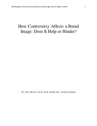 Running head: How ControversyAffects a Brand Image: Does It Help or Hinder? 1
How Controversy Affects a Brand
Image: Does It Help or Hinder?
By: Alexa DiCesare, Nicole Natale, Brandon Ross, and Ryan Kaufman
 