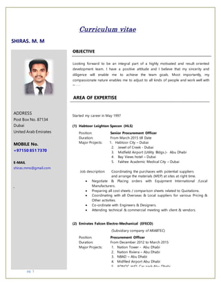 pg. 1
Curriculum vitae
SHIRAS. M. M
ADDRESS
Post Box No. 87134
Dubai
United Arab Emirates
MOBILE No.
+97150 851 7370
E-MAIL
shiras.mms@gmail.com
,
OBJECTIVE
Looking forward to be an integral part of a highly motivated and result oriented
development team. I have a positive attitude and I believe that my sincerity and
diligence will enable me to achieve the team goals. Most importantly, my
compassionate nature enables me to adjust to all kinds of people and work well with
them.
Started my career in May 1997
(1) Habtoor Leighton Specon (HLS)
Position: Senior Procurement Officer
Duration: From March 2015 till Date
Major Projects: 1. Habtoor City – Dubai
2. Jewel of Creek - Dubai
3. Midfield Airport (Utility Bldgs.)- Abu Dhabi
4. Bay Views hotel – Dubai
5. Fakhee Academic Medical City – Dubai
Job description: Coordinating the purchases with potential suppliers
and arrange the materials (MEP) at sites at right time.
 Negotiate & Placing orders with Equipment International /Local
Manufacturers.
 Preparing all cost sheets / comparison sheets related to Quotations.
 Coordinating with all Overseas & Local suppliers for various Pricing &
Other activities.
 Co-ordinate with Engineers & Designers.
 Attending technical & commercial meeting with client & vendors.
(2) Emirates Falcon Electro-Mechanical (EFECO)
(Subsidiary company of ARABTEC)
Position: Procurement Officer
Duration: From December 2012 to March 2015
Major Projects: 1. Nation Tower - Abu Dhabi
2. Nation Riviera – Abu Dhabi
3. NBAD – Abu Dhabi
4. Midfiled Airport Abu Dhabi
5. ADNOC H/Q. Car park Abu Dhabi
AREA OF EXPERTISE
 