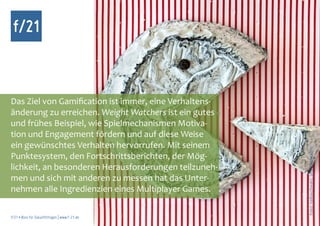 f/21



Das Ziel von Gamification ist immer, eine Verhaltens-
änderung zu erreichen. Weight Watchers ist ein gutes
und frühes Beispiel, wie Spielmechanismen Motiva-
tion und Engagement fördern und auf diese Weise
ein gewünschtes Verhalten hervorrufen. Mit seinem




                                                        Foto: nailiaschwarz, photocase.com
Punktesystem, den Fortschrittsberichten, der Mög-
lichkeit, an besonderen Herausforderungen teilzuneh-
men und sich mit anderen zu messen hat das Unter-
nehmen alle Ingredienzien eines Multiplayer Games.

f/21 ▪ Büro für Zukunftsfragen | www.f-21.de
 