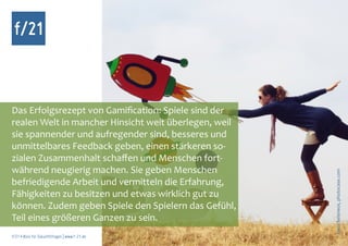 f/21



Das Erfolgsrezept von Gamification: Spiele sind der
realen Welt in mancher Hinsicht weit überlegen, weil
sie spannender und aufregender sind, besseres und
unmittelbares Feedback geben, einen stärkeren so-
zialen Zusammenhalt schaffen und Menschen fort-
während neugierig machen. Sie geben Menschen




                                                       Foto: Seleneos, photocase.com
befriedigende Arbeit und vermitteln die Erfahrung,
Fähigkeiten zu besitzen und etwas wirklich gut zu
können. Zudem geben Spiele den Spielern das Gefühl,
Teil eines größeren Ganzen zu sein.
f/21 ▪ Büro für Zukunftsfragen | www.f-21.de
 