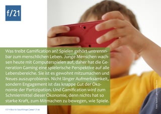 f/21



Was treibt Gamification an? Spielen gehört untrennn-
bar zum menschlichen Leben. Junge Menschen wach-
sen heute mit Computerspielen auf, daher hat die Ge-
neration Gaming eine spielerische Perspektive auf alle
Lebensbereiche. Sie ist es gewohnt mitzumachen und
Neues auszuprobieren. Nicht länger Aufmerksamkeit,




                                                         Foto: luxuz::., photocase.com
sondern Engagement ist das knappe Gut der Öko-
nomie der Partizipation. Und Gamification wird zum
Schmiermittel dieser Ökonomie, denn nichts hat so
starke Kraft, zum Mitmachen zu bewegen, wie Spiele.
f/21 ▪ Büro für Zukunftsfragen | www.f-21.de
 