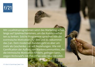 f/21



Mit Loyalitätsprogrammen setzt das Marketing schon
lange auf Spielmechanismen, um das Kundenverhal-
ten zu lenken. Solche Programme sprechen rein die
extrinsische Motivation (Tu‘ dies und du bekommst
das.) an. Dem modernen Kunden geht es aber um
mehr als Geschenke – er will Beziehungen. Wie mit




                                                        Foto: languitar, photocase.com
Gamification der Aufbau von Markencommunities, die
die intrinsische Motivation fördern, gelingen kann,
zeigen McDonald‘s mit Pick n‘Play oder Nike mit GRID.

f/21 ▪ Büro für Zukunftsfragen | www.f-21.de
 