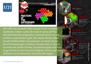 f/21



Mit GRID verwandelte Nike London in ein virtuelles
Spielbrett. Dabei wurde die Stadt in seine 48 Post-
leitzahlenbezirke aufgeteilt, innerhalb derer es Lauf-
runden zu absolvieren galt. Die Läufer hatten dabei
jeweils Telefonzellen anzusteuern, in denen sie per
Anruf Anweisungen erhielten. Einzeln oder in Teams




                                                         Quelle: http://www.nikegrid.com
konnten die Läufer Punkte, Auszeichnungen und Prei-
se gewinnen je nach Geschwindigkeit, Route und dem
Meistern verschiedenster Herausforderungen.

f/21 ▪ Büro für Zukunftsfragen | www.f-21.de
 