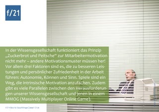 f/21



In der Wissensgesellschaft funktioniert das Prinzip
„Zuckerbrot und Peitsche“ zur Mitarbeitermotivation
nicht mehr – andere Motivationsmuster müssen her!
Vor allem drei Faktoren sind es, die zu besseren Leis-
tungen und persönlicher Zufriedenheit in der Arbeit
führen: Autonomie, Können und Sinn. Spiele sind ein
Weg, die intrinsische Motivation anzufachen. Zudem




                                                         Foto: IS2, photocase.com
gibt es viele Parallelen zwischen den Herausforderun-
gen unserer Wissensgesellschaft und jenen in einem
MMOG (Massively Multiplayer Online Game).
f/21 ▪ Büro für Zukunftsfragen | www.f-21.de
 